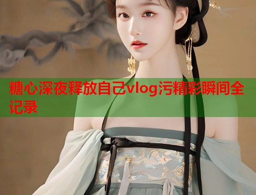 糖心深夜释放自己vlog污精彩瞬间全记录  第2张