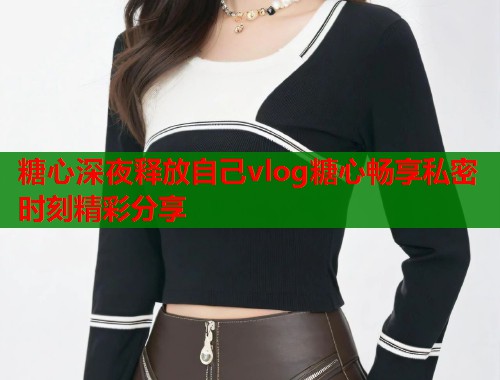 糖心深夜释放自己vlog糖心畅享私密时刻精彩分享