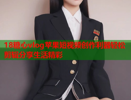 18糖心vlog苹果短视频创作利器轻松剪辑分享生活精彩