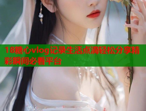 18糖心vlog记录生活点滴轻松分享精彩瞬间必看平台