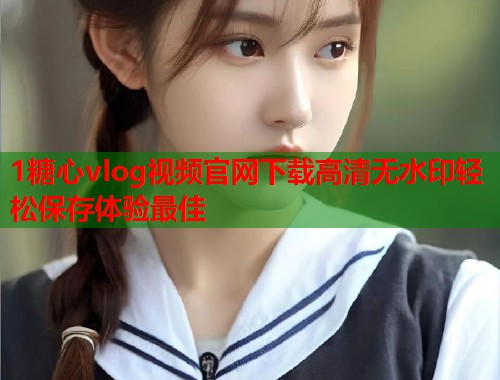 1糖心vlog视频官网下载高清无水印轻松保存体验最佳  第2张