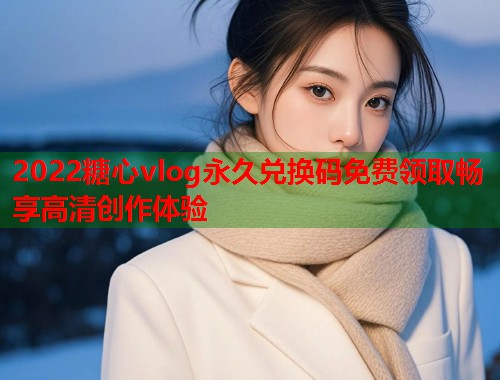 2022糖心vlog永久兑换码免费领取畅享高清创作体验
