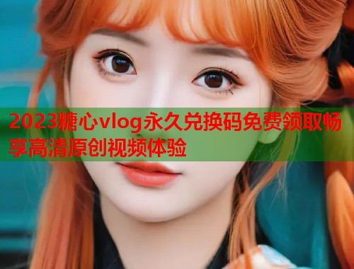 2023糖心vlog永久兑换码免费领取畅享高清原创视频体验