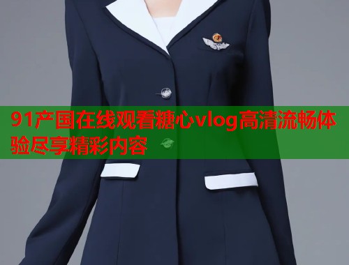 91产国在线观看糖心vlog高清流畅体验尽享精彩内容