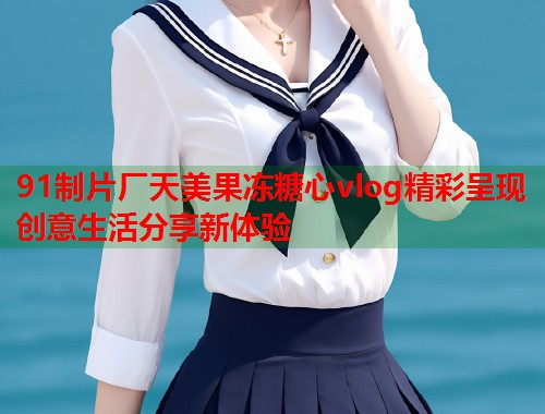 91制片厂天美果冻糖心vlog精彩呈现创意生活分享新体验