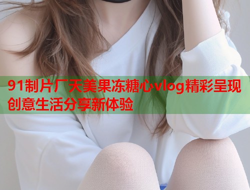 91制片厂天美果冻糖心vlog精彩呈现创意生活分享新体验  第2张
