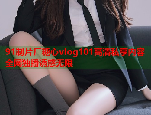 91制片厂糖心vlog101高清私享内容全网独播诱惑无限