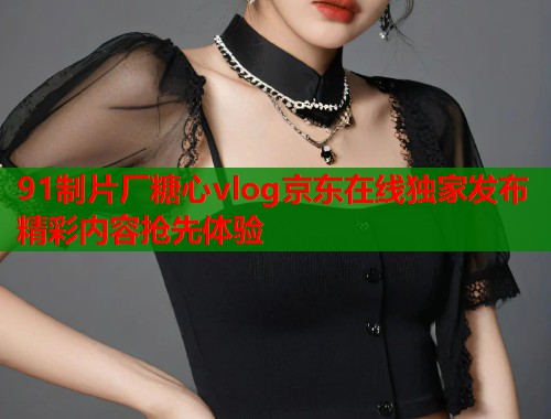 91制片厂糖心vlog京东在线独家发布精彩内容抢先体验  第1张