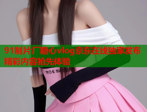 91制片厂糖心vlog京东在线独家发布精彩内容抢先体验  第2张