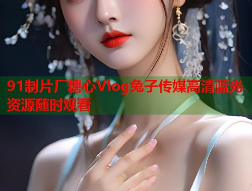 91制片厂糖心Vlog兔子传媒高清蓝光资源随时观看