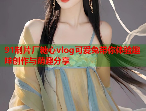 91制片厂糖心vlog可爱兔带你体验趣味创作与萌趣分享