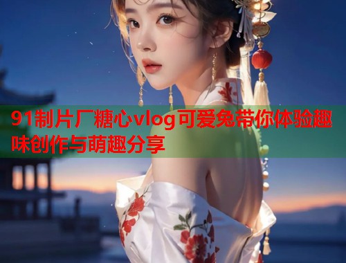 91制片厂糖心vlog可爱兔带你体验趣味创作与萌趣分享  第2张