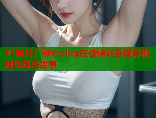 91制片厂糖心vlog在线精彩呈现影视制作幕后故事