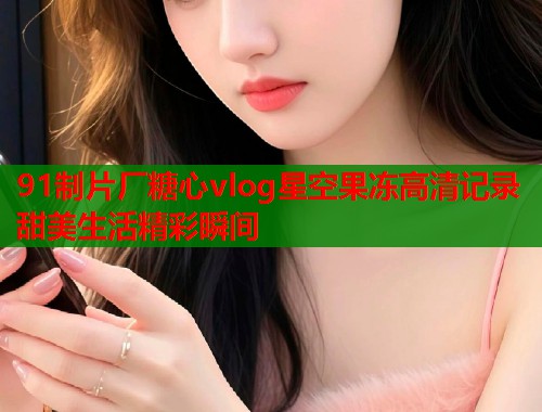 91制片厂糖心vlog星空果冻高清记录甜美生活精彩瞬间