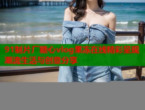 91制片厂糖心vlog果冻在线精彩呈现潮流生活与创意分享