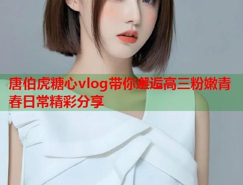 唐伯虎糖心vlog带你邂逅高三粉嫩青春日常精彩分享  第2张