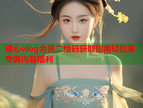 糖心vlog会员二维码获取指南轻松享专属内容福利