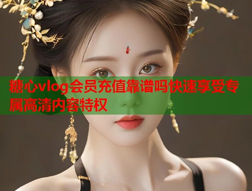 糖心vlog会员充值靠谱吗快速享受专属高清内容特权