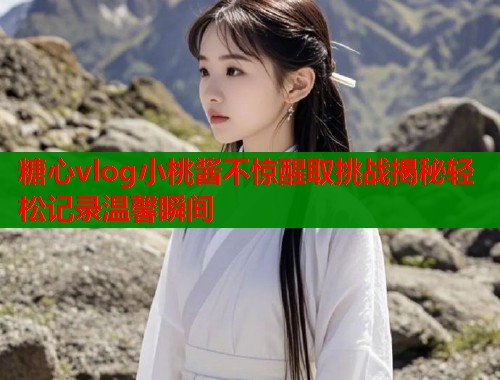 糖心vlog小桃酱不惊醒取挑战揭秘轻松记录温馨瞬间  第2张