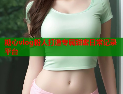 糖心vlog粉人打造专属甜蜜日常记录平台