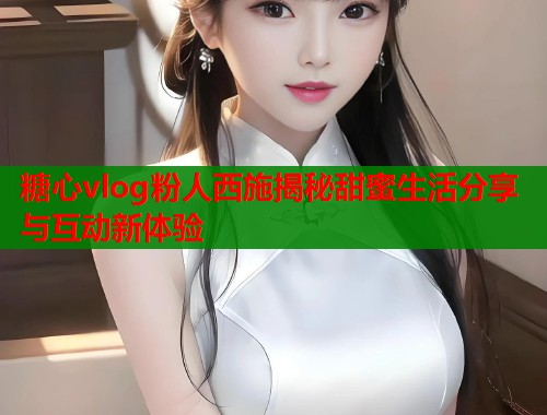 糖心vlog粉人西施揭秘甜蜜生活分享与互动新体验