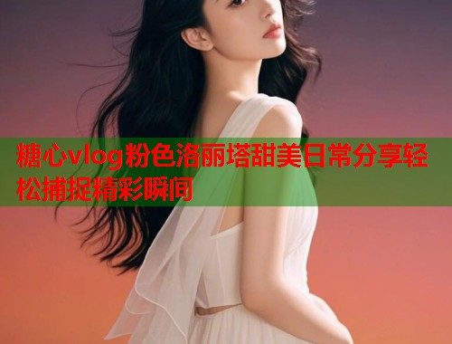 糖心vlog粉色洛丽塔甜美日常分享轻松捕捉精彩瞬间  第1张