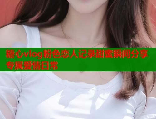 糖心vlog粉色恋人记录甜蜜瞬间分享专属爱情日常