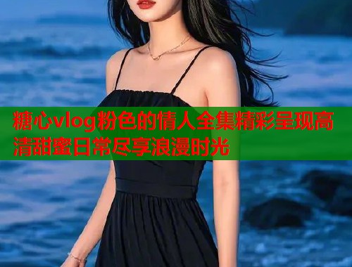 糖心vlog粉色的情人全集精彩呈现高清甜蜜日常尽享浪漫时光