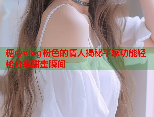 糖心vlog粉色的情人揭秘平家功能轻松分享甜蜜瞬间  第1张