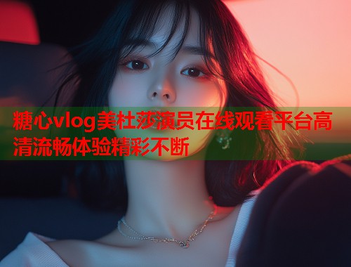 糖心vlog美杜莎演员在线观看平台高清流畅体验精彩不断
