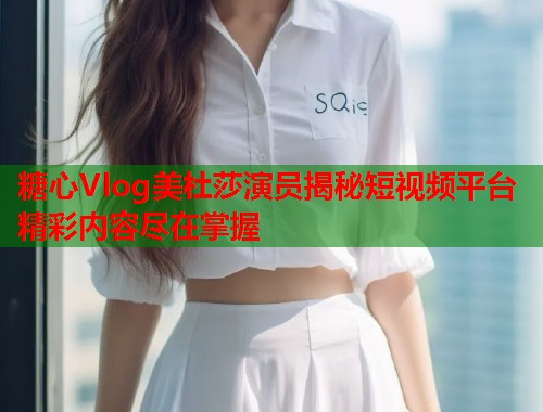 糖心Vlog美杜莎演员揭秘短视频平台精彩内容尽在掌握  第1张