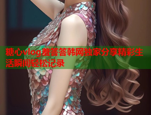 糖心vlog羞答答韩网独家分享精彩生活瞬间轻松记录