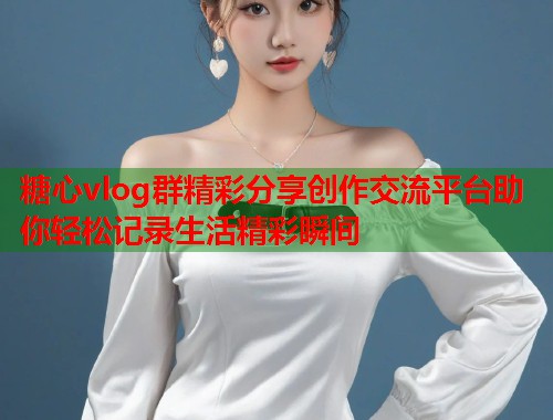 糖心vlog群精彩分享创作交流平台助你轻松记录生活精彩瞬间