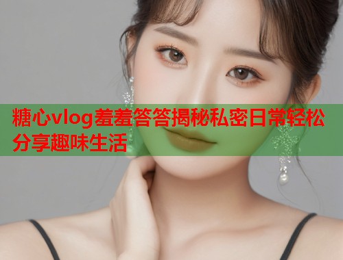 糖心vlog羞羞答答揭秘私密日常轻松分享趣味生活