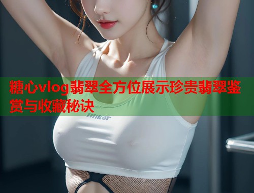 糖心vlog翡翠全方位展示珍贵翡翠鉴赏与收藏秘诀  第2张