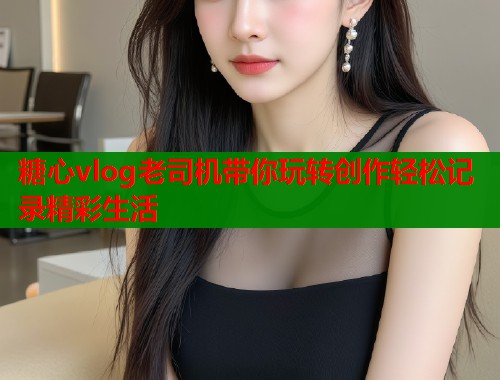 糖心vlog老司机带你玩转创作轻松记录精彩生活  第1张