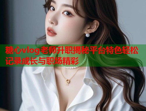 糖心vlog老师升职揭秘平台特色轻松记录成长与职场精彩