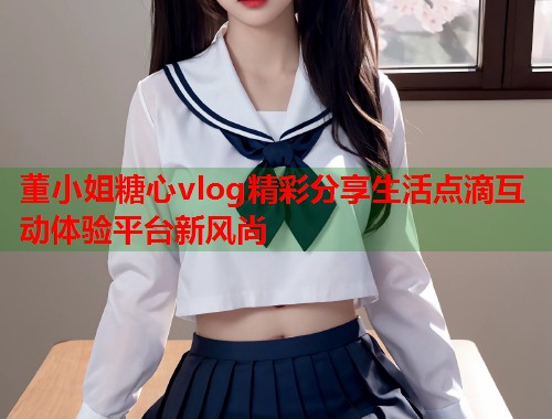 董小姐糖心vlog精彩分享生活点滴互动体验平台新风尚