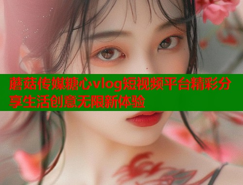 蘑菇传媒糖心vlog短视频平台精彩分享生活创意无限新体验  第2张