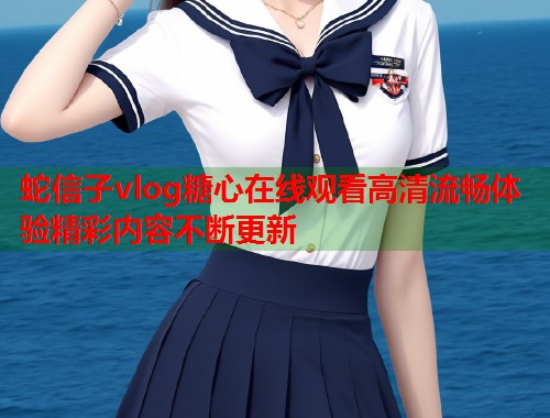 蛇信子vlog糖心在线观看高清流畅体验精彩内容不断更新