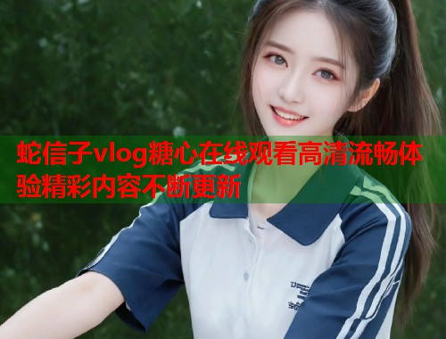 蛇信子vlog糖心在线观看高清流畅体验精彩内容不断更新  第2张
