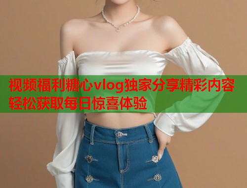 视频福利糖心vlog独家分享精彩内容轻松获取每日惊喜体验