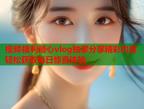 视频福利糖心vlog独家分享精彩内容轻松获取每日惊喜体验  第2张