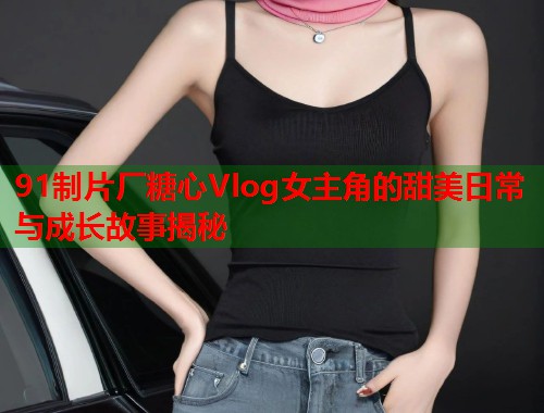 91制片厂糖心Vlog女主角的甜美日常与成长故事揭秘  第2张