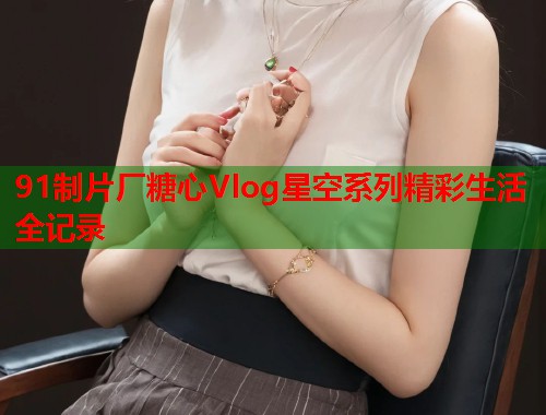 91制片厂糖心Vlog星空系列精彩生活全记录