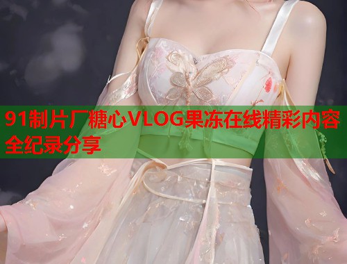 91制片厂糖心VLOG果冻在线精彩内容全纪录分享