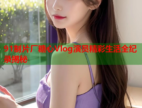 91制片厂糖心Vlog演员精彩生活全纪录揭秘