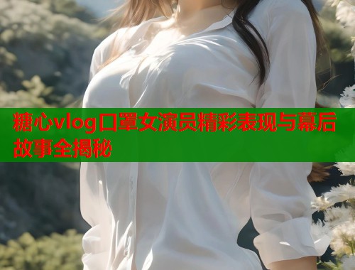 糖心vlog口罩女演员精彩表现与幕后故事全揭秘