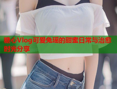糖心Vlog可爱兔瑶的甜蜜日常与治愈时光分享  第2张