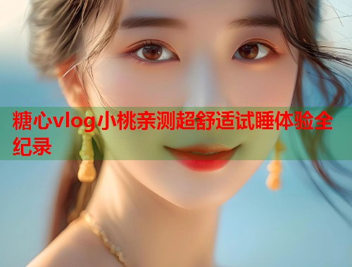 糖心vlog小桃亲测超舒适试睡体验全纪录